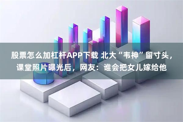 股票怎么加杠杆APP下载 北大“韦神”留寸头，课堂照片曝光后，网友：谁会把女儿嫁给他
