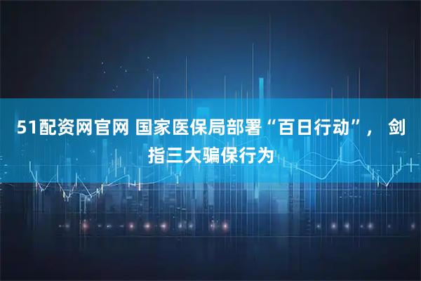51配资网官网 国家医保局部署“百日行动”， 剑指三大骗保行为