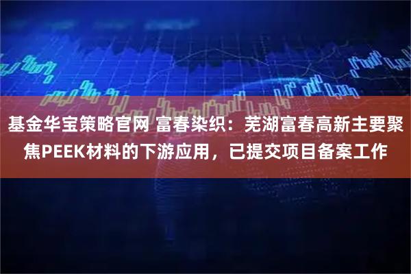 基金华宝策略官网 富春染织：芜湖富春高新主要聚焦PEEK材料的下游应用，已提交项目备案工作