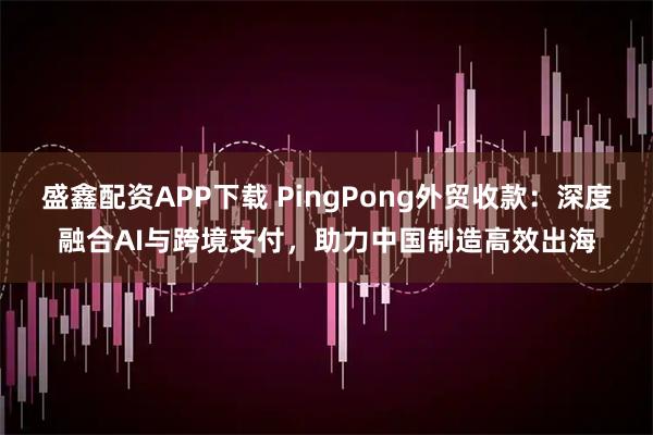 盛鑫配资APP下载 PingPong外贸收款：深度融合AI与跨境支付，助力中国制造高效出海