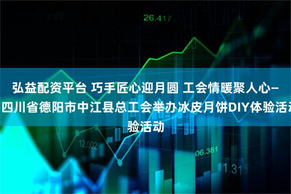 弘益配资平台 巧手匠心迎月圆 工会情暖聚人心——四川省德阳市中江县总工会举办冰皮月饼DIY体验活动