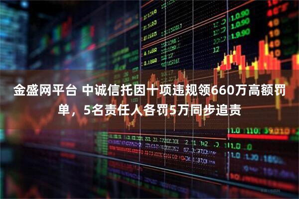金盛网平台 中诚信托因十项违规领660万高额罚单，5名责任人各罚5万同步追责