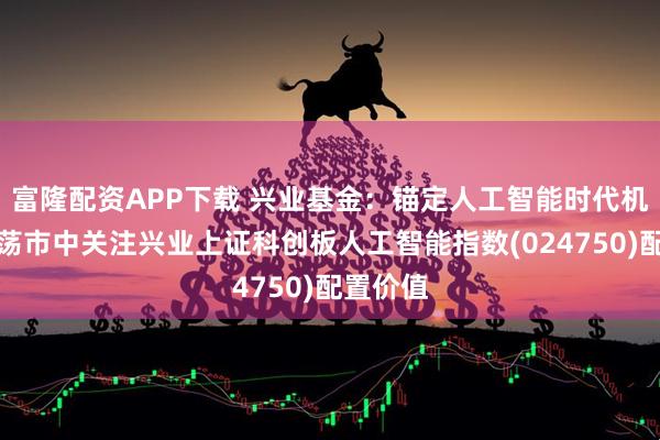富隆配资APP下载 兴业基金：锚定人工智能时代机遇，震荡市中关注兴业上证科创板人工智能指数(024750)配置价值
