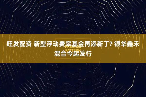 旺发配资 新型浮动费率基金再添新丁? 银华鑫禾混合今起发行