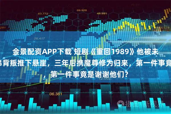 金景配资APP下载 短剧《重回1989》他被未婚妻联手兄弟背叛推下悬崖，三年后携魔尊修为归来，第一件事竟是谢谢他们？
