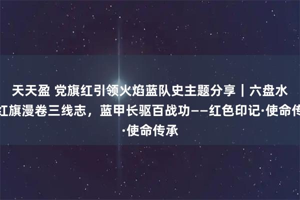 天天盈 党旗红引领火焰蓝队史主题分享｜六盘水：红旗漫卷三线志，蓝甲长驱百战功——红色印记·使命传承