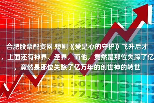 合肥股票配资网 短剧《爱是心的守护》飞升后才发现仙界只是个开始，上面还有神界、圣界，而他，竟然是那位失踪了亿万年的创世神的转世