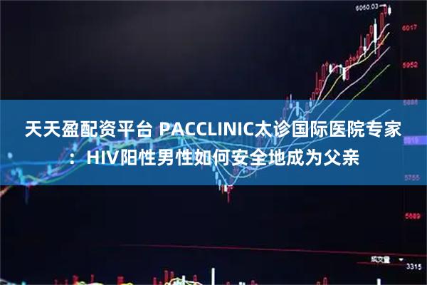 天天盈配资平台 PACCLINIC太诊国际医院专家：HIV阳性男性如何安全地成为父亲