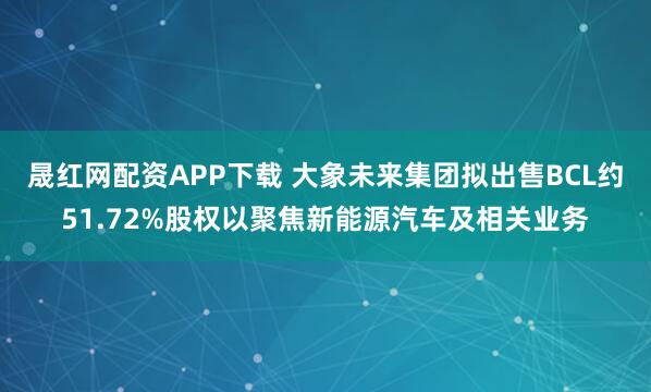 晟红网配资APP下载 大象未来集团拟出售BCL约51.72%股权以聚焦新能源汽车及相关业务