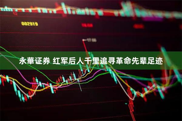 永華证券 红军后人千里追寻革命先辈足迹