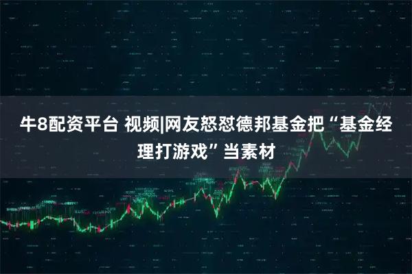 牛8配资平台 视频|网友怒怼德邦基金把“基金经理打游戏”当素材