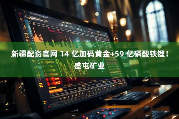 新疆配资官网 14 亿加码黄金+59 亿磷酸铁锂！盛屯矿业