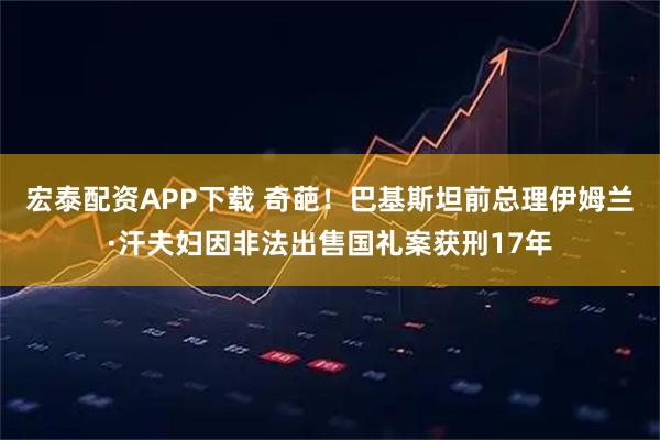 宏泰配资APP下载 奇葩!巴基斯坦前总理伊姆兰·汗夫妇因非法出售国礼案获刑17年