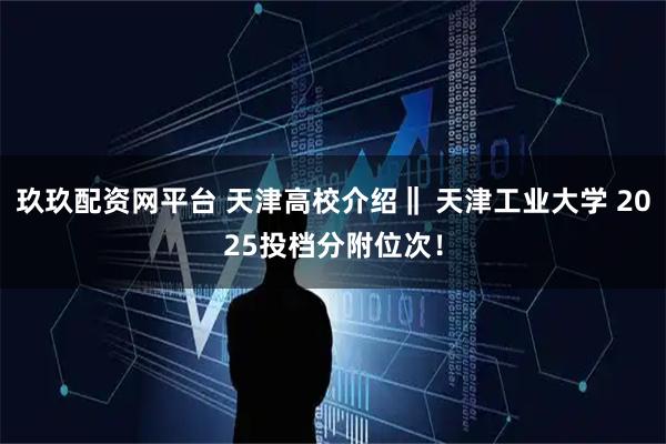 玖玖配资网平台 天津高校介绍‖ 天津工业大学 2025投档分附位次！