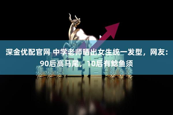 深金优配官网 中学老师晒出女生统一发型，网友：90后高马尾，10后有鲶鱼须