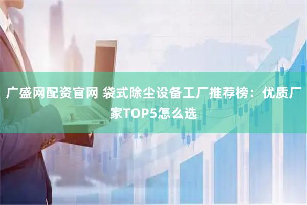 广盛网配资官网 袋式除尘设备工厂推荐榜：优质厂家TOP5怎么选