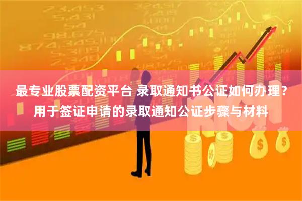 最专业股票配资平台 录取通知书公证如何办理？用于签证申请的录取通知公证步骤与材料