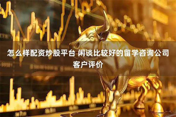 怎么样配资炒股平台 闲谈比较好的留学咨询公司客户评价