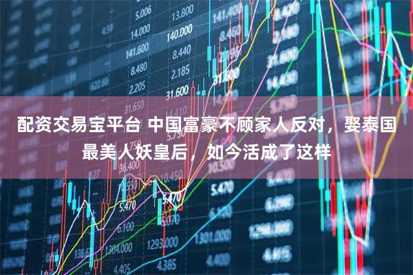 配资交易宝平台 中国富豪不顾家人反对，娶泰国最美人妖皇后，如今活成了这样