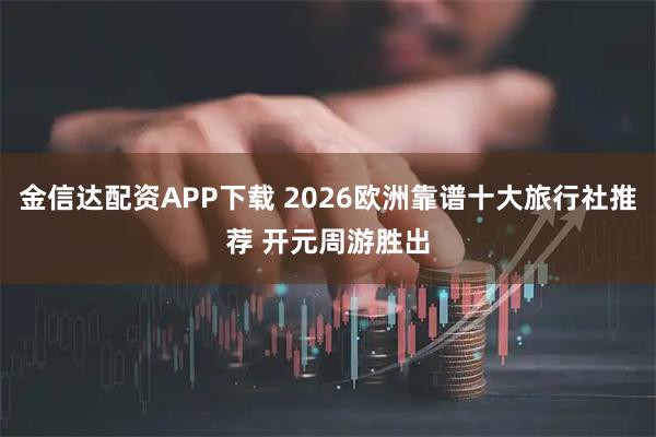 金信达配资APP下载 2026欧洲靠谱十大旅行社推荐 开元周游胜出