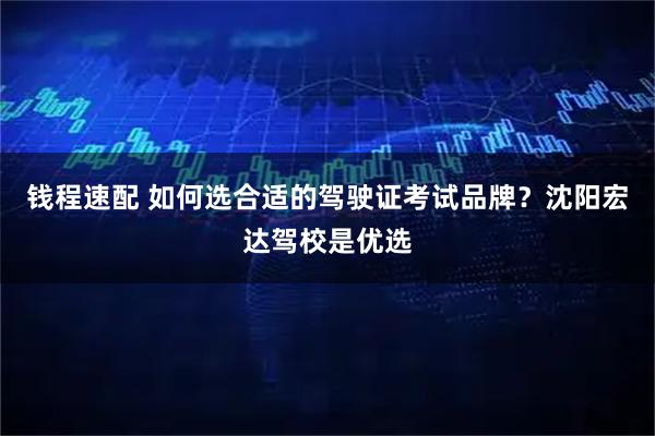 钱程速配 如何选合适的驾驶证考试品牌？沈阳宏达驾校是优选
