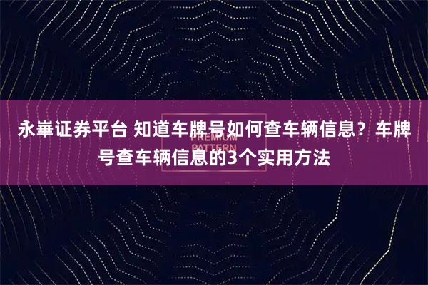永崋证券平台 知道车牌号如何查车辆信息？车牌号查车辆信息的3个实用方法