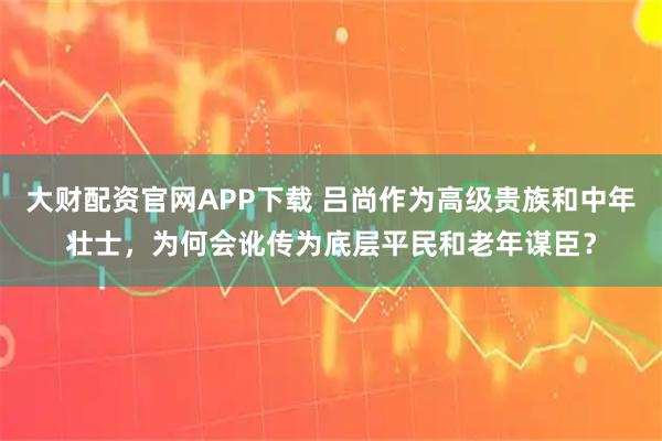 大财配资官网APP下载 吕尚作为高级贵族和中年壮士，为何会讹传为底层平民和老年谋臣？