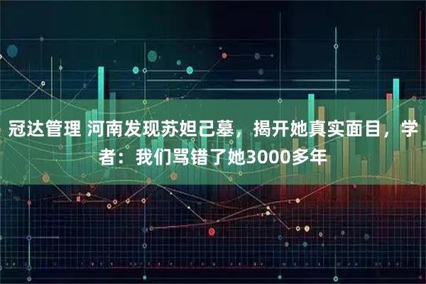 冠达管理 河南发现苏妲己墓，揭开她真实面目，学者：我们骂错了她3000多年