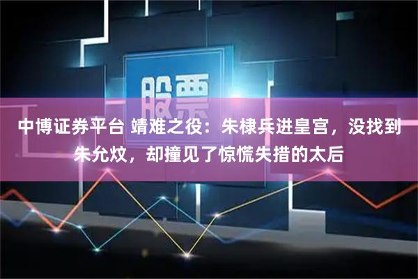中博证券平台 靖难之役：朱棣兵进皇宫，没找到朱允炆，却撞见了惊慌失措的太后