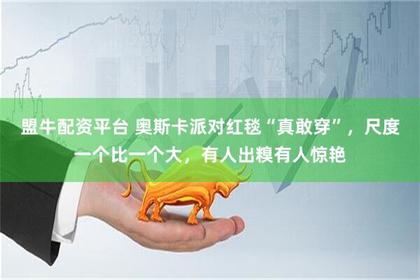 盟牛配资平台 奥斯卡派对红毯“真敢穿”，尺度一个比一个大，有人出糗有人惊艳