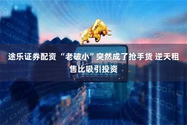 途乐证券配资 “老破小”突然成了抢手货 逆天租售比吸引投资