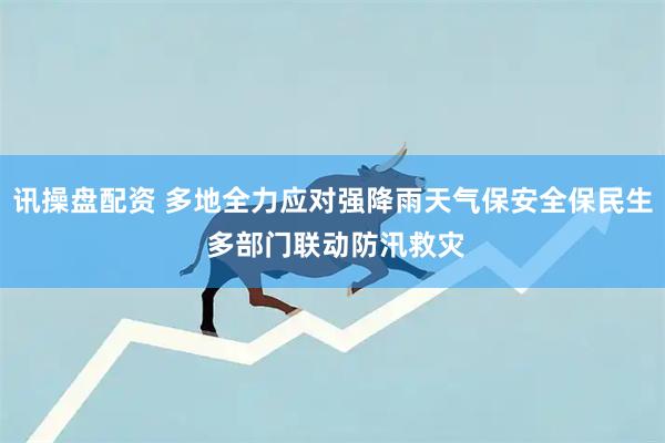 讯操盘配资 多地全力应对强降雨天气保安全保民生 多部门联动防汛救灾