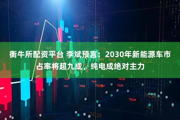 衡牛所配资平台 李斌预言：2030年新能源车市占率将超九成，纯电成绝对主力