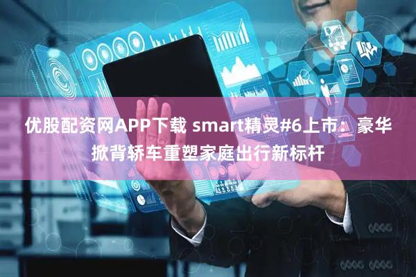 优股配资网APP下载 smart精灵#6上市：豪华掀背轿车重塑家庭出行新标杆